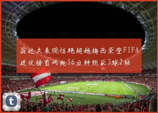 翁达夫表现惊艳超越梅西荣登FIFA进攻榜首两轮56分钟斩获3球2助