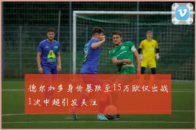 德尔加多身价暴跌至15万欧仅出战1次中超引发关注