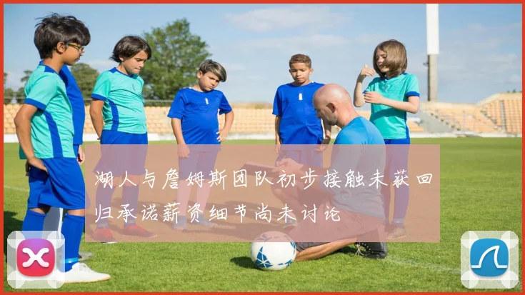 湖人与詹姆斯团队初步接触未获回归承诺薪资细节尚未讨论