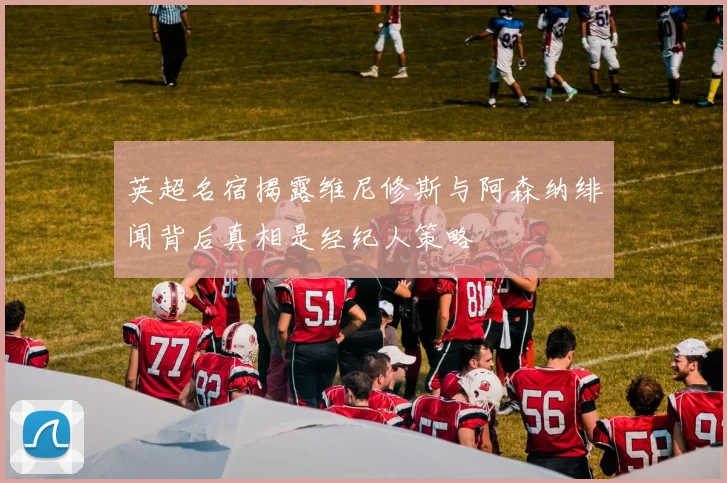 英超名宿揭露维尼修斯与阿森纳绯闻背后真相是经纪人策略