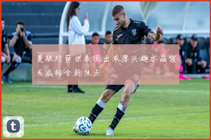 曼联对萨尔表现出浓厚兴趣水晶宫或成转会新焦点