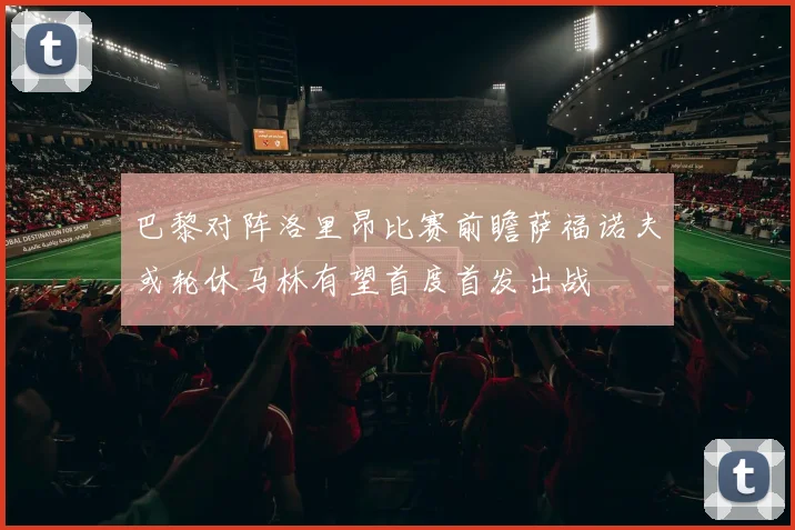 巴黎对阵洛里昂比赛前瞻萨福诺夫或轮休马林有望首度首发出战
