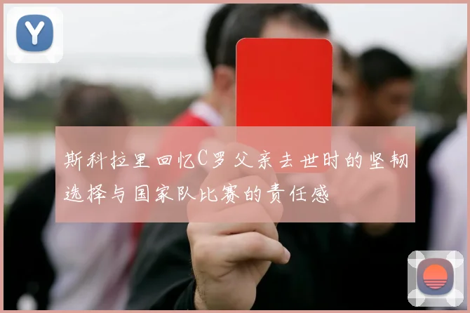 斯科拉里回忆C罗父亲去世时的坚韧选择与国家队比赛的责任感