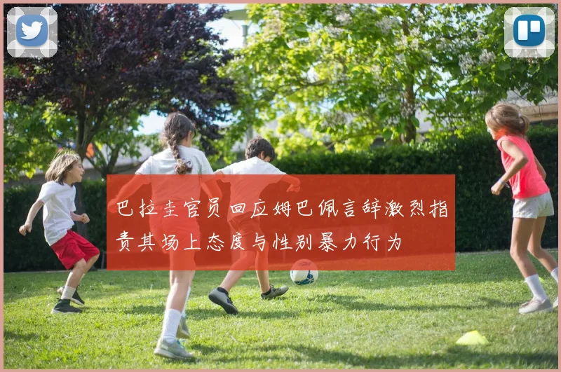巴拉圭官员回应姆巴佩言辞激烈指责其场上态度与性别暴力行为