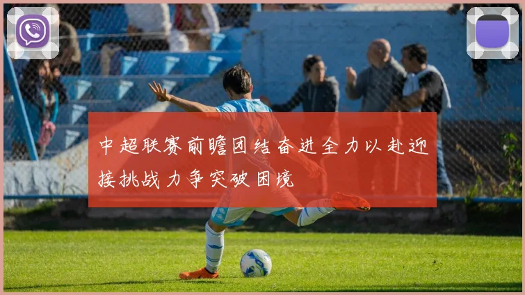 中超联赛前瞻团结奋进全力以赴迎接挑战力争突破困境