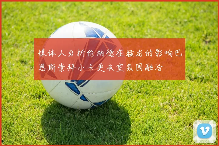 媒体人分析伦纳德在猛龙的影响巴恩斯崇拜小卡更衣室氛围融洽