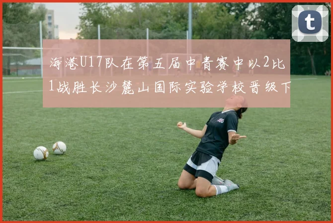 海港U17队在第五届中青赛中以2比1战胜长沙麓山国际实验学校晋级下一轮