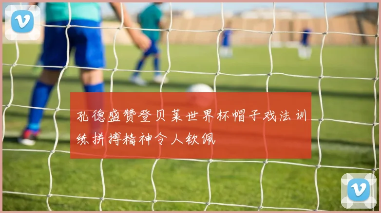 孔德盛赞登贝莱世界杯帽子戏法训练拼搏精神令人钦佩