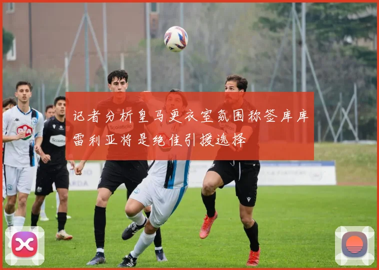 记者分析皇马更衣室氛围称签库库雷利亚将是绝佳引援选择
