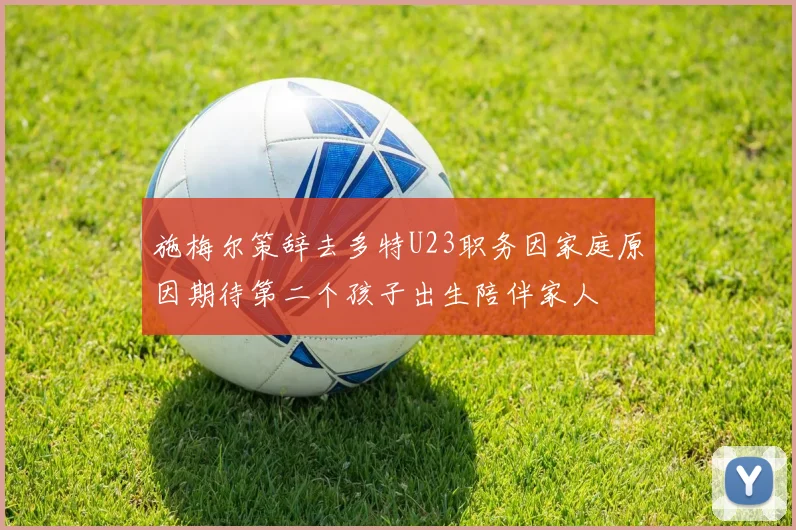施梅尔策辞去多特U23职务因家庭原因期待第二个孩子出生陪伴家人