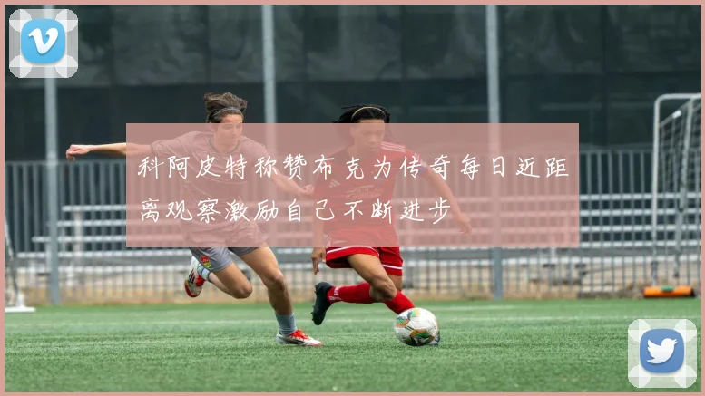 科阿皮特称赞布克为传奇每日近距离观察激励自己不断进步