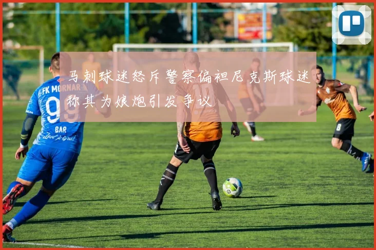 马刺球迷怒斥警察偏袒尼克斯球迷称其为娘炮引发争议
