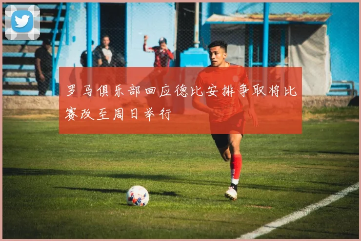 罗马俱乐部回应德比安排争取将比赛改至周日举行