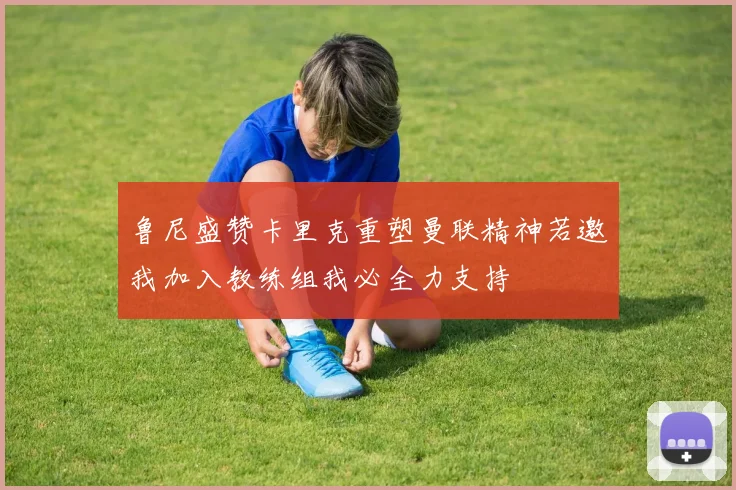 鲁尼盛赞卡里克重塑曼联精神若邀我加入教练组我必全力支持