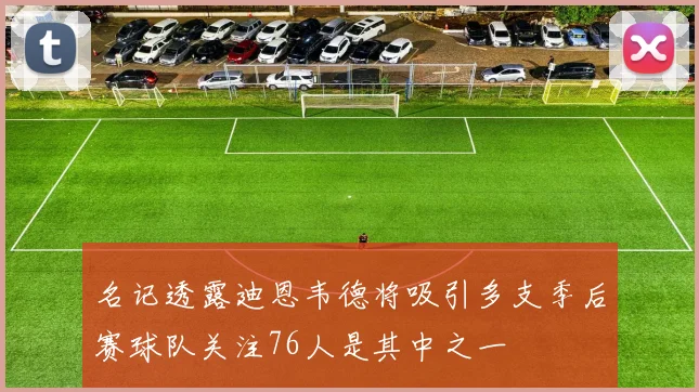 名记透露迪恩韦德将吸引多支季后赛球队关注76人是其中之一