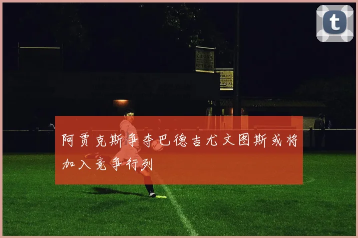 阿贾克斯争夺巴德吉尤文图斯或将加入竞争行列