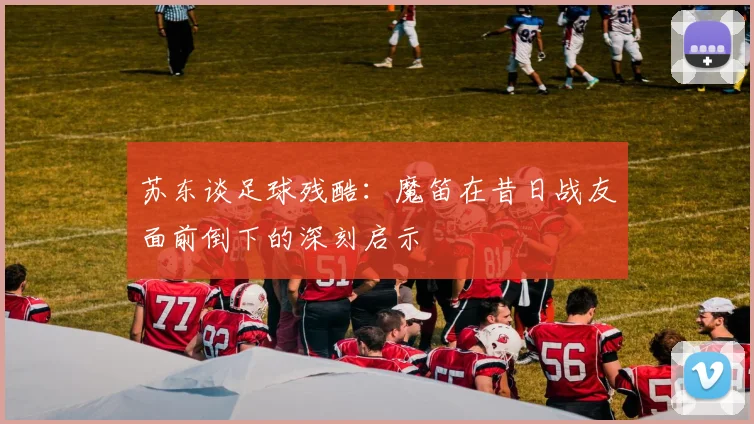 苏东谈足球残酷：魔笛在昔日战友面前倒下的深刻启示