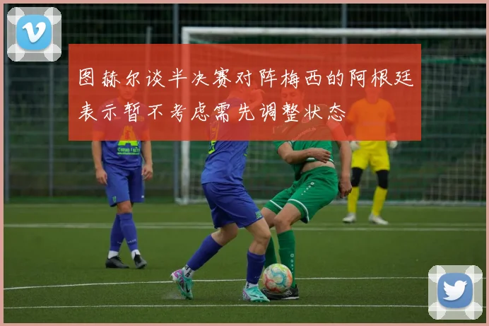 图赫尔谈半决赛对阵梅西的阿根廷表示暂不考虑需先调整状态