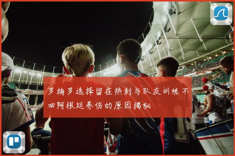 罗梅罗选择留在热刺与队友训练不回阿根廷养伤的原因揭秘