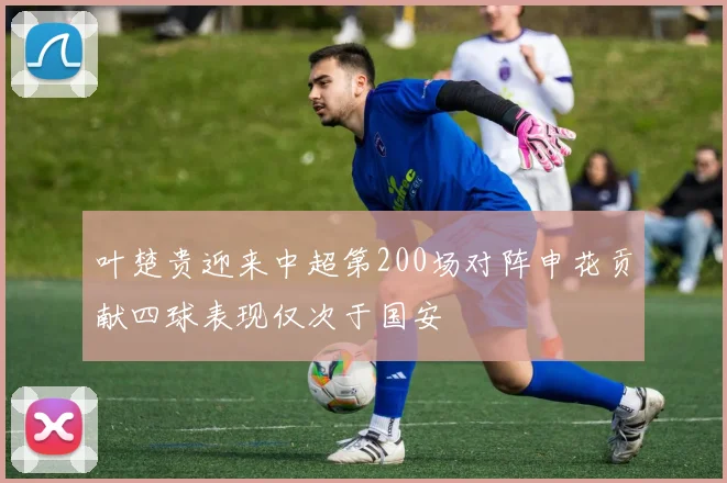 叶楚贵迎来中超第200场对阵申花贡献四球表现仅次于国安