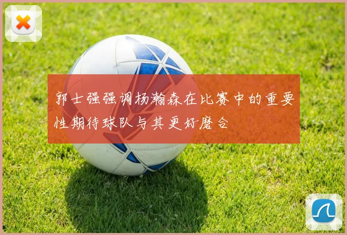 郭士强强调杨瀚森在比赛中的重要性期待球队与其更好磨合