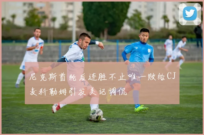 尼克斯首轮后连胜不止唯一败给CJ麦科勒姆引发美记调侃