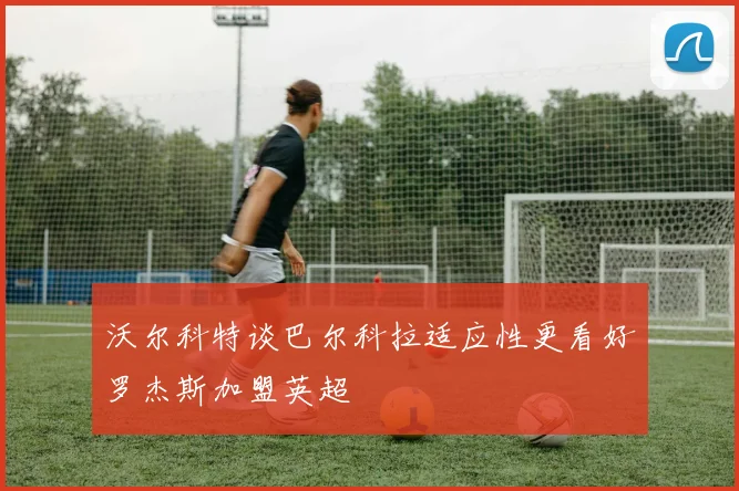 沃尔科特谈巴尔科拉适应性更看好罗杰斯加盟英超