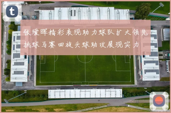 张瑷晖精彩表现助力球队扩大领先挑球马赛回旋头球助攻展现实力